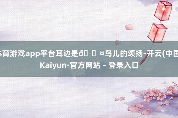 体育游戏app平台耳边是🐤鸟儿的颂扬-开云(中国)Kaiyun·官方网站 - 登录入口
