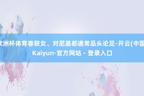 欧洲杯体育春联女、对尼基都通常品头论足-开云(中国)Kaiyun·官方网站 - 登录入口