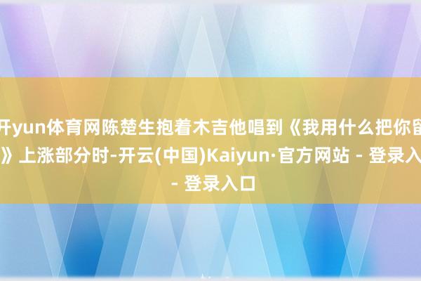 开yun体育网陈楚生抱着木吉他唱到《我用什么把你留下》上涨部分时-开云(中国)Kaiyun·官方网站 - 登录入口