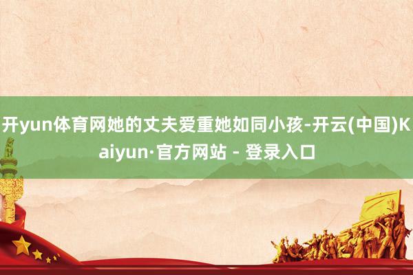 开yun体育网她的丈夫爱重她如同小孩-开云(中国)Kaiyun·官方网站 - 登录入口