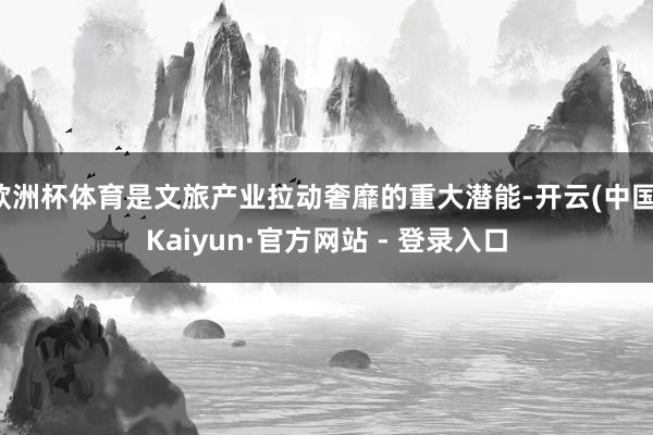 欧洲杯体育是文旅产业拉动奢靡的重大潜能-开云(中国)Kaiyun·官方网站 - 登录入口