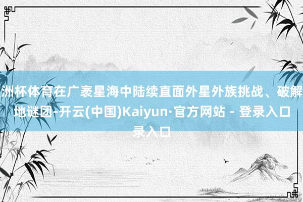 欧洲杯体育在广袤星海中陆续直面外星外族挑战、破解天地谜团-开云(中国)Kaiyun·官方网站 - 登录入口