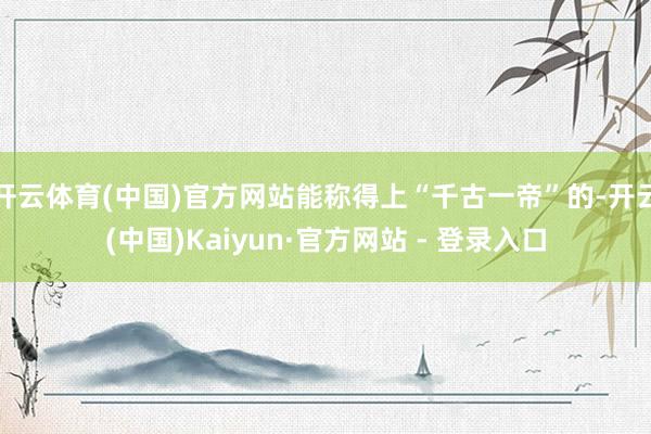 开云体育(中国)官方网站能称得上“千古一帝”的-开云(中国)Kaiyun·官方网站 - 登录入口