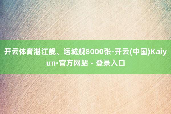 开云体育湛江舰、运城舰8000张-开云(中国)Kaiyun·官方网站 - 登录入口