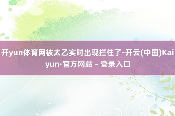 开yun体育网被太乙实时出现拦住了-开云(中国)Kaiyun·官方网站 - 登录入口