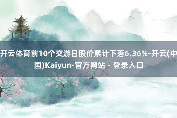 开云体育前10个交游日股价累计下落6.36%-开云(中国)Kaiyun·官方网站 - 登录入口