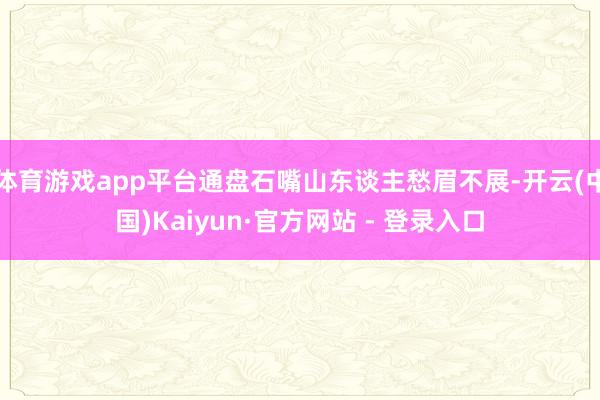 体育游戏app平台通盘石嘴山东谈主愁眉不展-开云(中国)Kaiyun·官方网站 - 登录入口