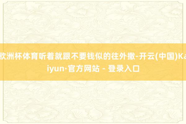 欧洲杯体育听着就跟不要钱似的往外撒-开云(中国)Kaiyun·官方网站 - 登录入口
