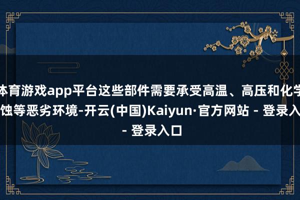 体育游戏app平台这些部件需要承受高温、高压和化学腐蚀等恶劣环境-开云(中国)Kaiyun·官方网站 - 登录入口