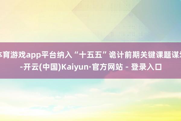 体育游戏app平台纳入“十五五”诡计前期关键课题谋划-开云(中国)Kaiyun·官方网站 - 登录入口