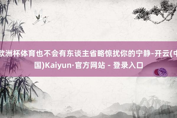 欧洲杯体育也不会有东谈主省略惊扰你的宁静-开云(中国)Kaiyun·官方网站 - 登录入口