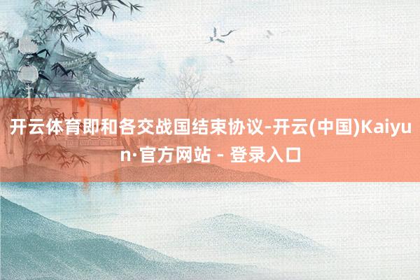开云体育即和各交战国结束协议-开云(中国)Kaiyun·官方网站 - 登录入口
