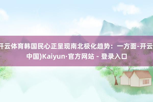 开云体育韩国民心正呈现南北极化趋势：一方面-开云(中国)Kaiyun·官方网站 - 登录入口