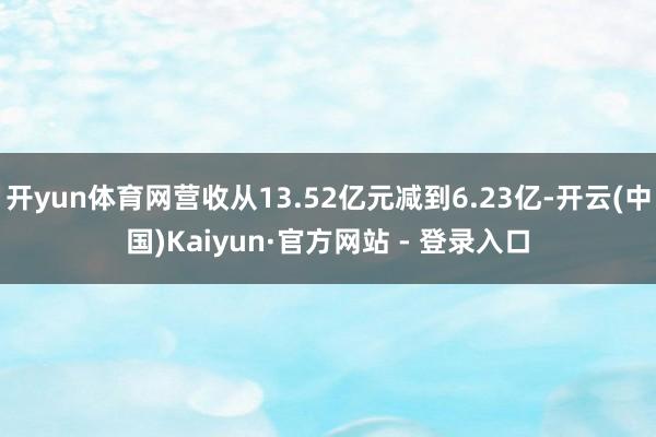 开yun体育网营收从13.52亿元减到6.23亿-开云(中国)Kaiyun·官方网站 - 登录入口
