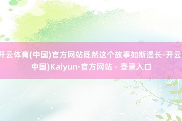 开云体育(中国)官方网站既然这个故事如斯漫长-开云(中国)Kaiyun·官方网站 - 登录入口