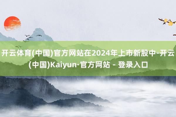 开云体育(中国)官方网站　　在2024年上市新股中-开云(中国)Kaiyun·官方网站 - 登录入口