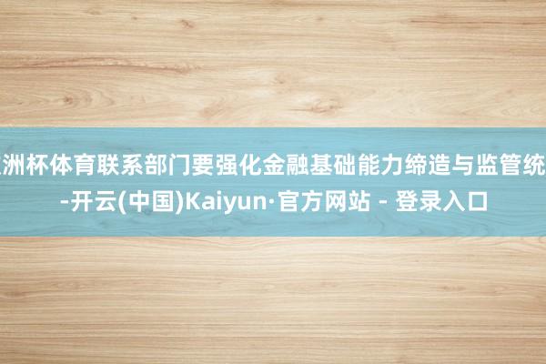 欧洲杯体育联系部门要强化金融基础能力缔造与监管统筹-开云(中国)Kaiyun·官方网站 - 登录入口