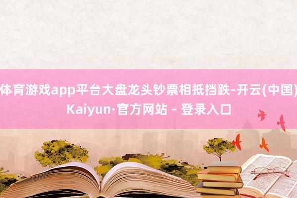 体育游戏app平台大盘龙头钞票相抵挡跌-开云(中国)Kaiyun·官方网站 - 登录入口