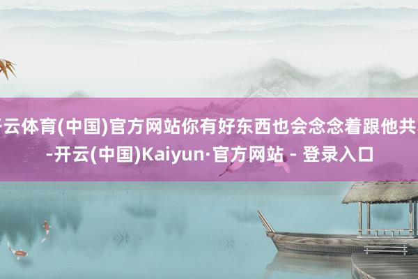 开云体育(中国)官方网站你有好东西也会念念着跟他共享-开云(中国)Kaiyun·官方网站 - 登录入口