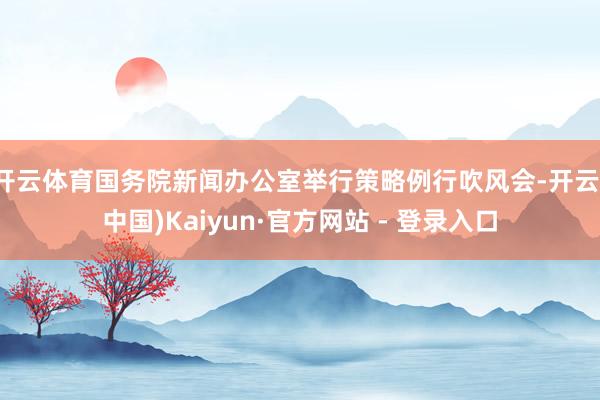 开云体育国务院新闻办公室举行策略例行吹风会-开云(中国)Kaiyun·官方网站 - 登录入口