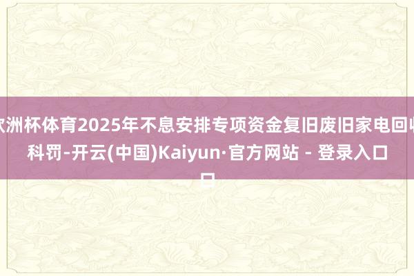 欧洲杯体育2025年不息安排专项资金复旧废旧家电回收科罚-开云(中国)Kaiyun·官方网站 - 登录入口
