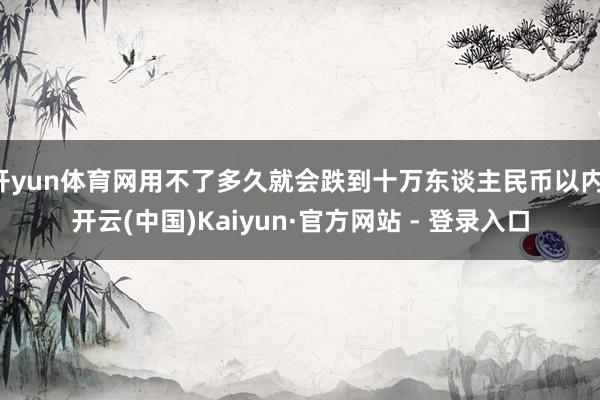 开yun体育网用不了多久就会跌到十万东谈主民币以内-开云(中国)Kaiyun·官方网站 - 登录入口