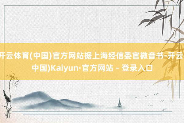 开云体育(中国)官方网站据上海经信委官微音书-开云(中国)Kaiyun·官方网站 - 登录入口