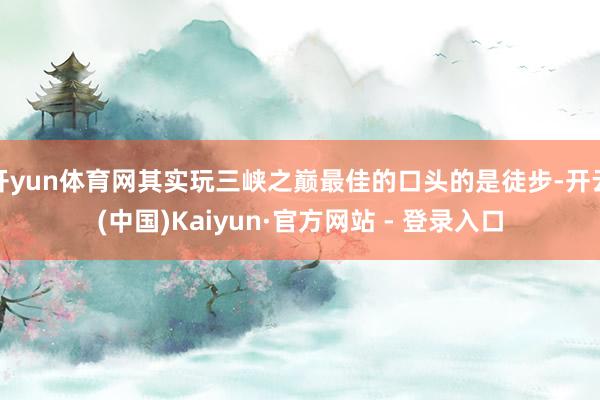 开yun体育网其实玩三峡之巅最佳的口头的是徒步-开云(中国)Kaiyun·官方网站 - 登录入口