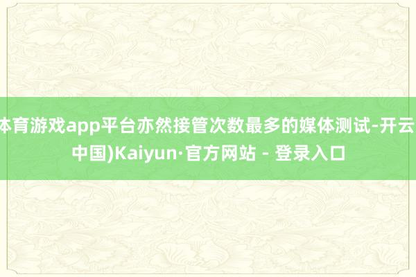 体育游戏app平台亦然接管次数最多的媒体测试-开云(中国)Kaiyun·官方网站 - 登录入口