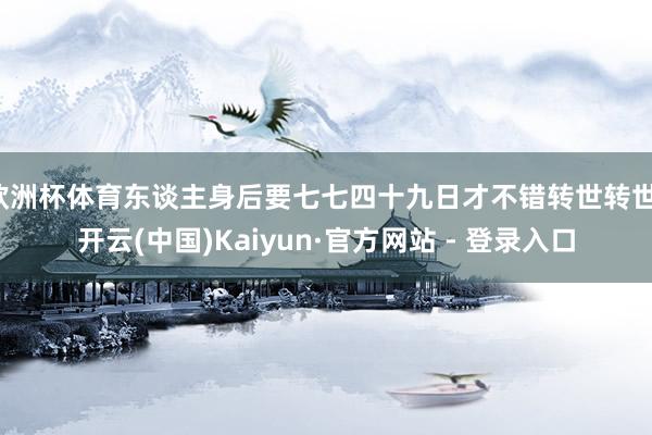 欧洲杯体育东谈主身后要七七四十九日才不错转世转世-开云(中国)Kaiyun·官方网站 - 登录入口
