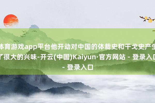 体育游戏app平台他开动对中国的体裁史和干戈史产生了很大的兴味-开云(中国)Kaiyun·官方网站 - 登录入口