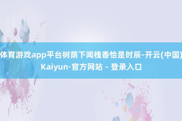 体育游戏app平台树荫下闻槐香恰是时辰-开云(中国)Kaiyun·官方网站 - 登录入口