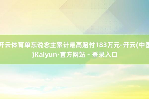 开云体育单东说念主累计最高赔付183万元-开云(中国)Kaiyun·官方网站 - 登录入口