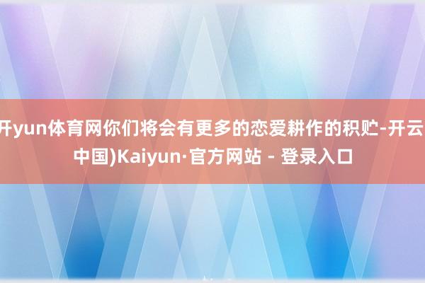 开yun体育网你们将会有更多的恋爱耕作的积贮-开云(中国)Kaiyun·官方网站 - 登录入口