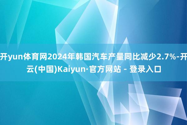 开yun体育网2024年韩国汽车产量同比减少2.7%-开云(中国)Kaiyun·官方网站 - 登录入口
