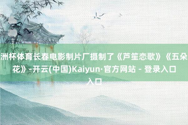 欧洲杯体育长春电影制片厂摄制了《芦笙恋歌》《五朵金花》-开云(中国)Kaiyun·官方网站 - 登录入口