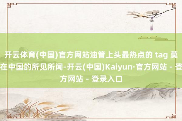 开云体育(中国)官方网站油管上头最热点的 tag 莫过于是在中国的所见所闻-开云(中国)Kaiyun·官方网站 - 登录入口