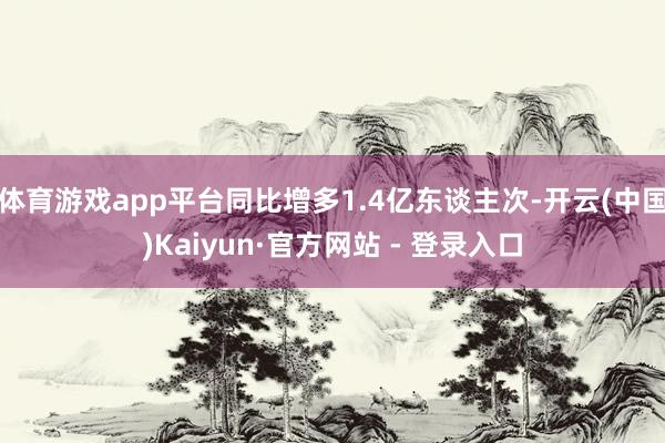 体育游戏app平台同比增多1.4亿东谈主次-开云(中国)Kaiyun·官方网站 - 登录入口