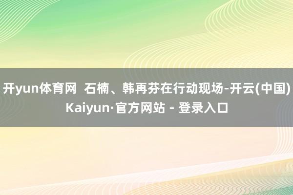开yun体育网  石楠、韩再芬在行动现场-开云(中国)Kaiyun·官方网站 - 登录入口