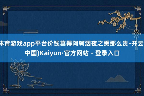 体育游戏app平台价钱莫得阿轲洇夜之熏那么贵-开云(中国)Kaiyun·官方网站 - 登录入口