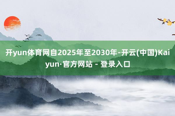 开yun体育网自2025年至2030年-开云(中国)Kaiyun·官方网站 - 登录入口