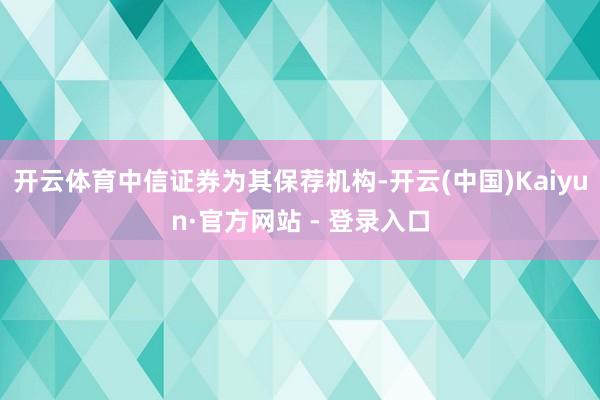 开云体育中信证券为其保荐机构-开云(中国)Kaiyun·官方网站 - 登录入口