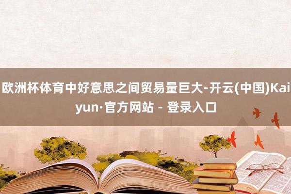 欧洲杯体育中好意思之间贸易量巨大-开云(中国)Kaiyun·官方网站 - 登录入口