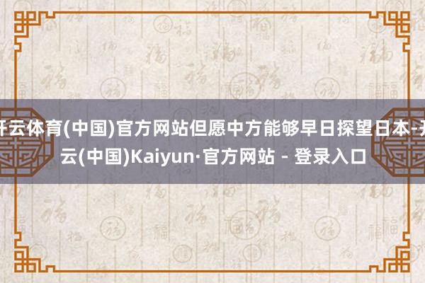 开云体育(中国)官方网站但愿中方能够早日探望日本-开云(中国)Kaiyun·官方网站 - 登录入口