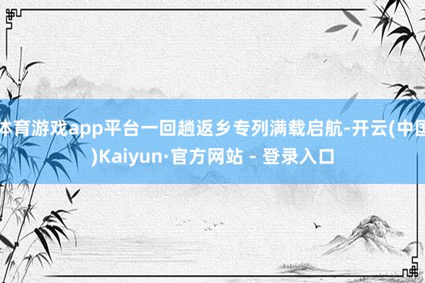 体育游戏app平台一回趟返乡专列满载启航-开云(中国)Kaiyun·官方网站 - 登录入口