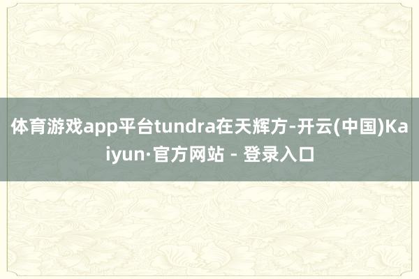 体育游戏app平台tundra在天辉方-开云(中国)Kaiyun·官方网站 - 登录入口
