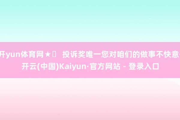 开yun体育网★☞ 投诉奖唯一您对咱们的做事不快意-开云(中国)Kaiyun·官方网站 - 登录入口