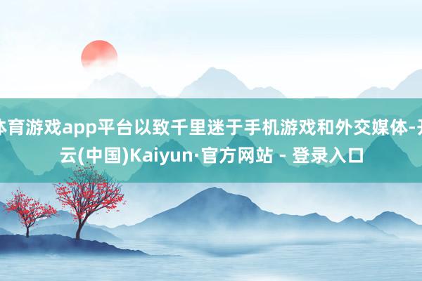 体育游戏app平台以致千里迷于手机游戏和外交媒体-开云(中国)Kaiyun·官方网站 - 登录入口