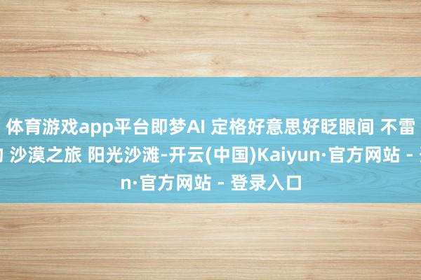 体育游戏app平台即梦AI 定格好意思好眨眼间 不雷同的风物 沙漠之旅 阳光沙滩-开云(中国)Kaiyun·官方网站 - 登录入口
