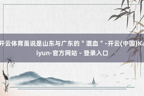 开云体育虽说是山东与广东的＂混血＂-开云(中国)Kaiyun·官方网站 - 登录入口
